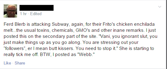 "Ferd Blerb is attacking Subway, again, for their Frito's chicken enchilada melt...the usual toxins, chemicals, GMO's and other inane remarks. I just posted this on the secondary part of the site. "Vani, you ignorant slut, you just make things up as you go along. You are stressing out your "followers", er I mean butt kissers. You need to stop it." She is starting to really tick me off. BTW, I posted as "Webb."