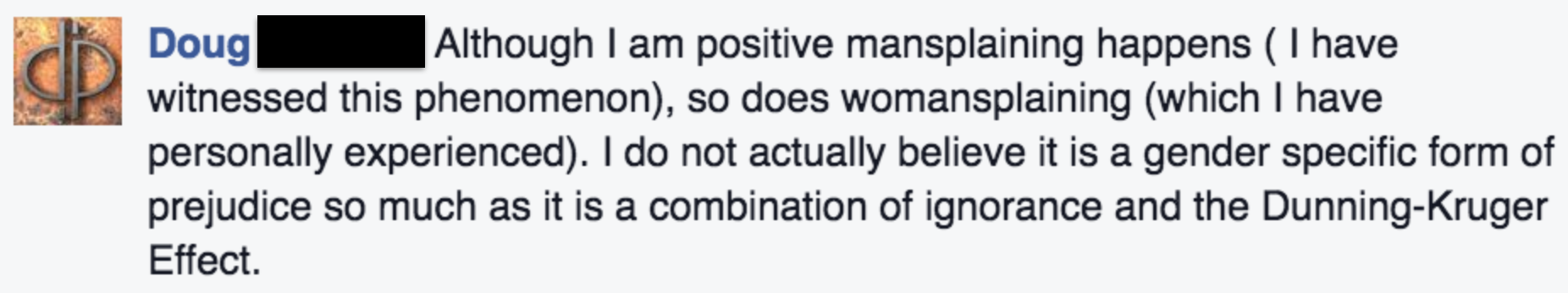 Doug: Although I am positive mansplaining happens ( I have witnessed this phenomenon), so does womansplaining (which I have personally experienced). I do not actually believe it is a gender specific form of prejudice so much as it is a combination of ignorance and the Dunning-Kruger Effect.