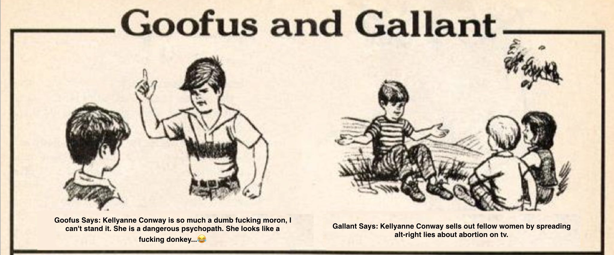 Goofus Says: Kellyanne Conway is so much a dumb fucking moron, I can't stand it. She is a dangerous psychopath. She looks like a fucking donkey...? Gallant Says: Kellyanne Conway sells out fellow women by spreading alt-right lies about abortion on tv.